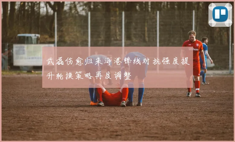 武磊伤愈归来海港锋线对抗强度提升轮换策略再度调整