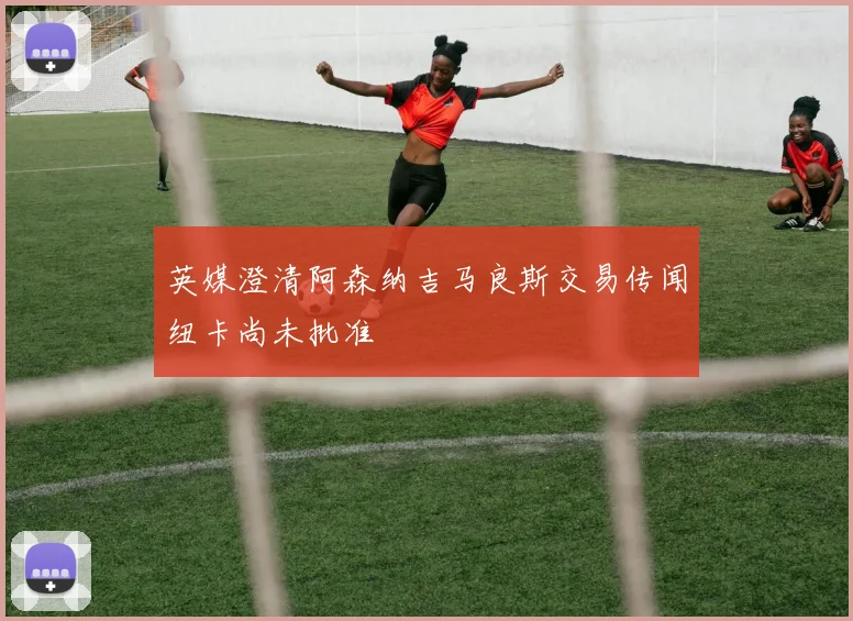 英媒澄清阿森纳吉马良斯交易传闻纽卡尚未批准