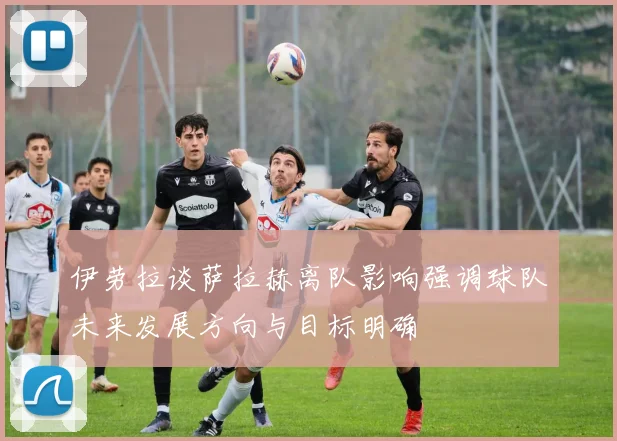 伊劳拉谈萨拉赫离队影响强调球队未来发展方向与目标明确