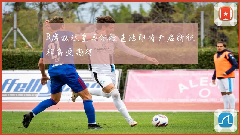 B席抵达皇马体检基地即将开启新征程备受期待