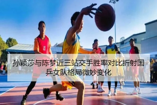 孙颖莎与陈梦近三站交手胜率对比折射国乒女队格局微妙变化