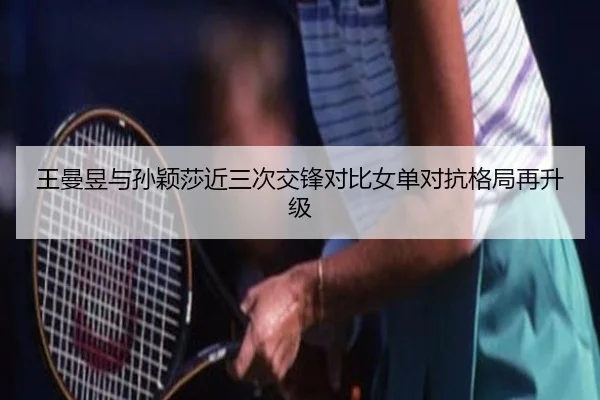 王曼昱与孙颖莎近三次交锋对比女单对抗格局再升级