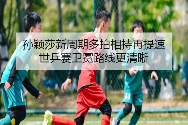 孙颖莎新周期多拍相持再提速 世乒赛卫冕路线更清晰