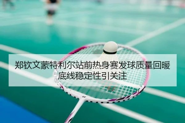 郑钦文蒙特利尔站前热身赛发球质量回暖底线稳定性引关注