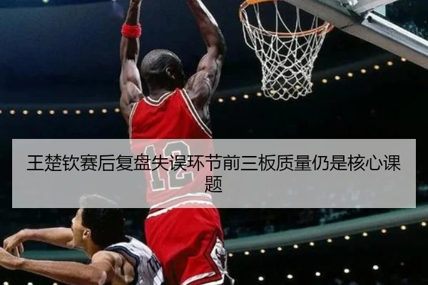 王楚钦赛后复盘失误环节前三板质量仍是核心课题